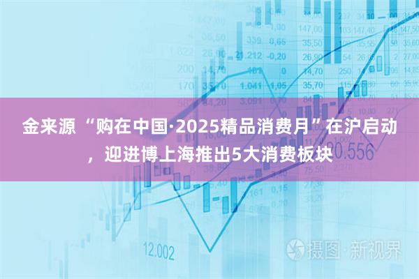 金来源 “购在中国·2025精品消费月”在沪启动，迎进博上海推出5大消费板块