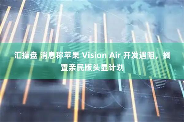 汇操盘 消息称苹果 Vision Air 开发遇阻，搁置亲民版头显计划
