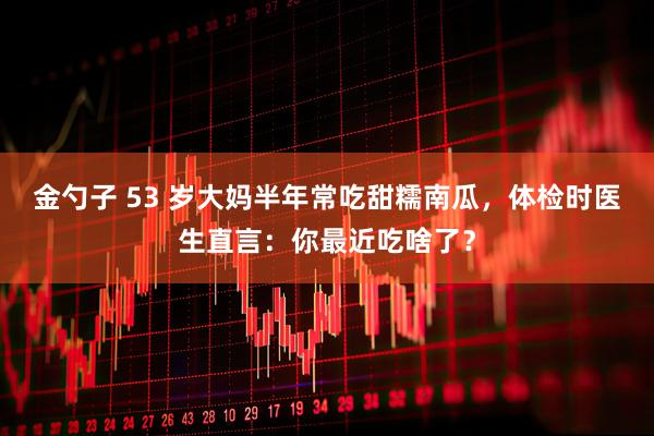 金勺子 53 岁大妈半年常吃甜糯南瓜，体检时医生直言：你最近吃啥了？