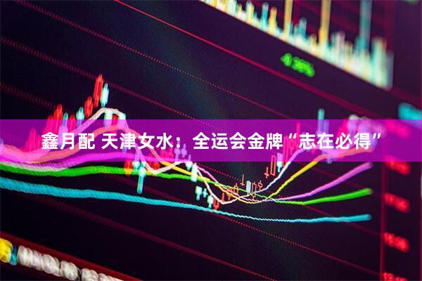 鑫月配 天津女水：全运会金牌“志在必得”