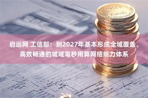 启远网 工信部：到2027年基本形成全域覆盖、高效畅通的城域毫秒用算网络能力体系