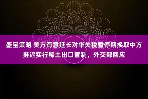 盛宝策略 美方有意延长对华关税暂停期换取中方推迟实行稀土出口管制，外交部回应