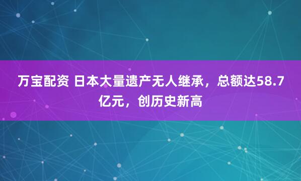 万宝配资 日本大量遗产无人继承，总额达58.7亿元，创历史新高