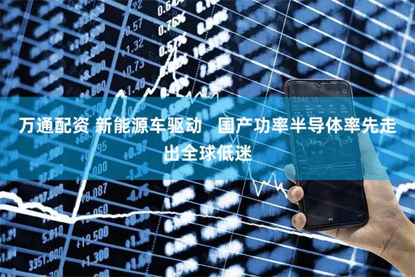 万通配资 新能源车驱动   国产功率半导体率先走出全球低迷