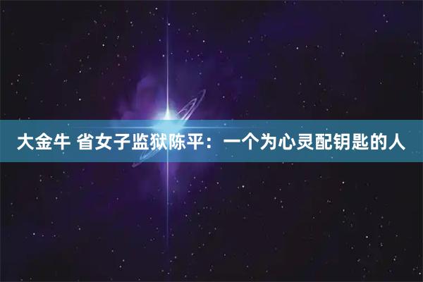 大金牛 省女子监狱陈平：一个为心灵配钥匙的人