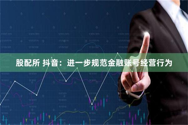 股配所 抖音：进一步规范金融账号经营行为