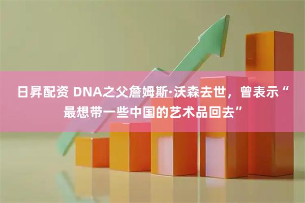 日昇配资 DNA之父詹姆斯·沃森去世，曾表示“最想带一些中国的艺术品回去”