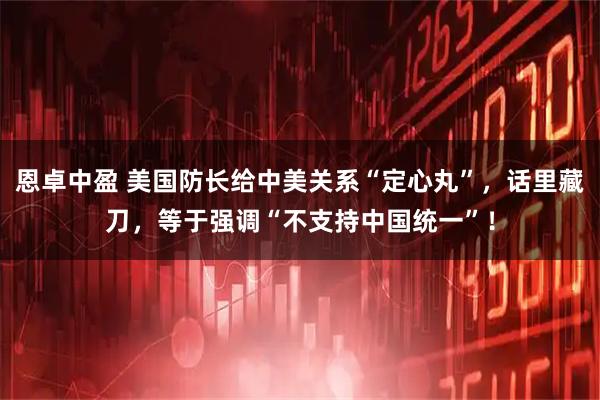 恩卓中盈 美国防长给中美关系“定心丸”，话里藏刀，等于强调“不支持中国统一”！