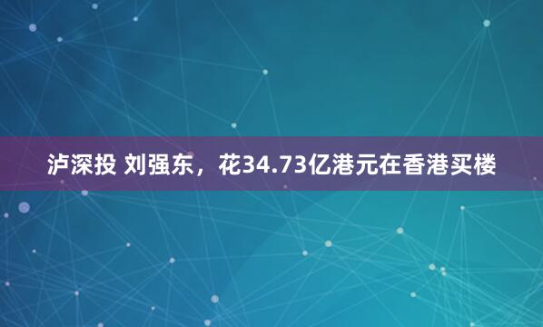 泸深投 刘强东，花34.73亿港元在香港买楼