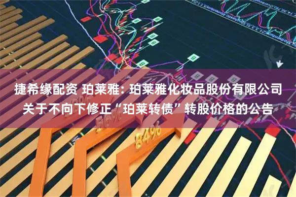 捷希缘配资 珀莱雅: 珀莱雅化妆品股份有限公司关于不向下修正“珀莱转债”转股价格的公告