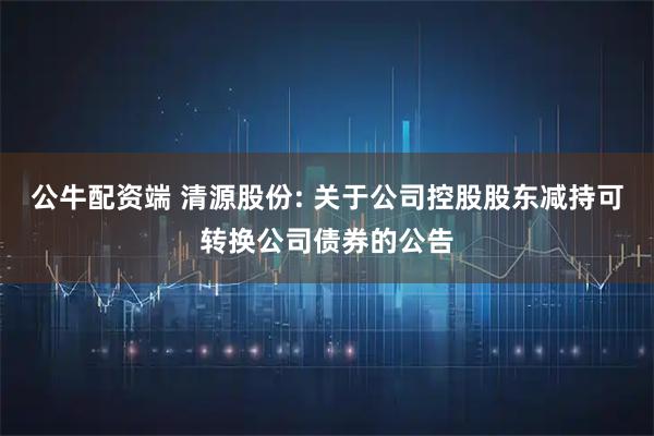 公牛配资端 清源股份: 关于公司控股股东减持可转换公司债券的公告