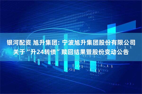 银河配资 旭升集团: 宁波旭升集团股份有限公司关于“升24转债”赎回结果暨股份变动公告