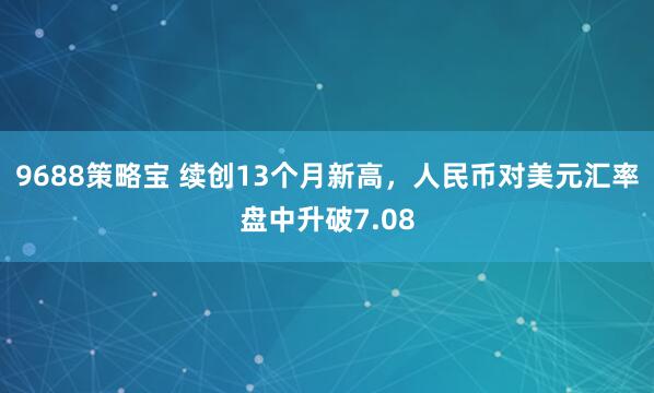 9688策略宝 续创13个月新高,人民币对美元汇率盘中升破7.08