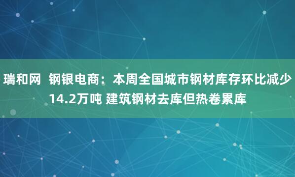 瑞和网  钢银电商：本周全国城市钢材库存环比减少14.2万吨 建筑钢材去库但热卷累库