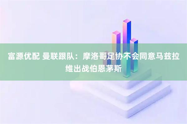 富源优配 曼联跟队：摩洛哥足协不会同意马兹拉维出战伯恩茅斯