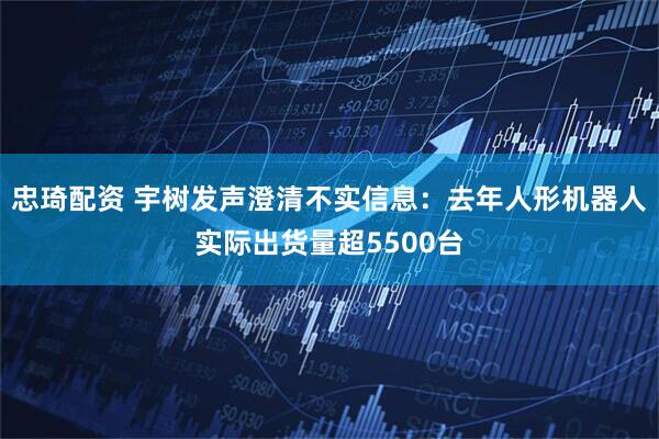 忠琦配资 宇树发声澄清不实信息：去年人形机器人实际出货量超5500台