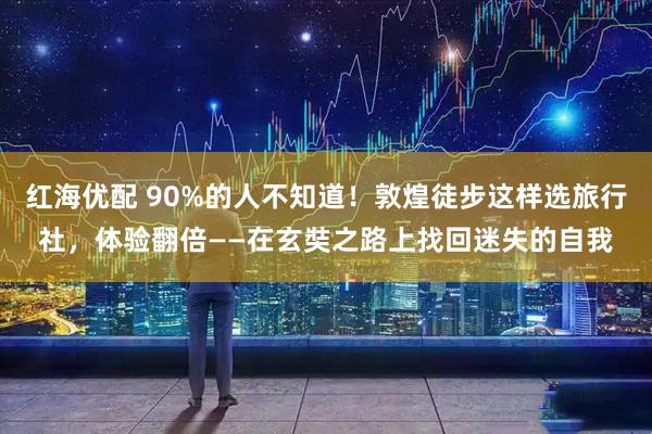 红海优配 90%的人不知道！敦煌徒步这样选旅行社，体验翻倍——在玄奘之路上找回迷失的自我
