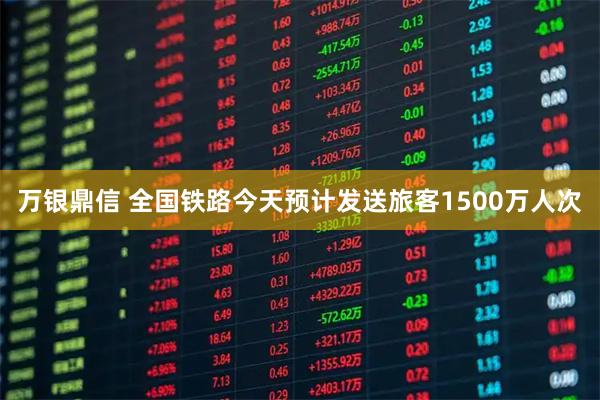 万银鼎信 全国铁路今天预计发送旅客1500万人次