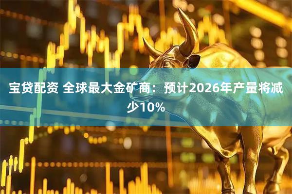 宝贷配资 全球最大金矿商：预计2026年产量将减少10%