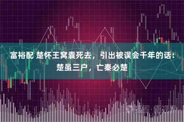 富裕配 楚怀王窝囊死去，引出被误会千年的话：楚虽三户，亡秦必楚