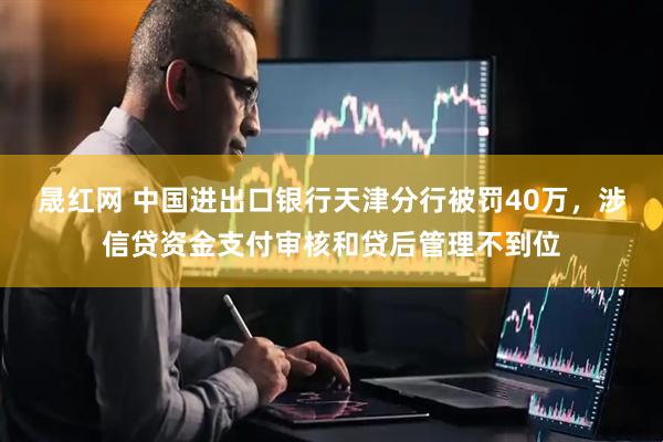 晟红网 中国进出口银行天津分行被罚40万，涉信贷资金支付审核和贷后管理不到位