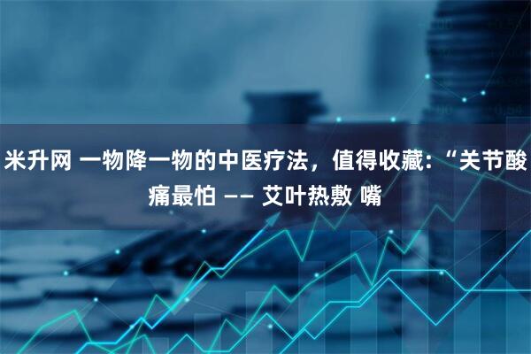 米升网 一物降一物的中医疗法，值得收藏: “关节酸痛最怕 —— 艾叶热敷 嘴