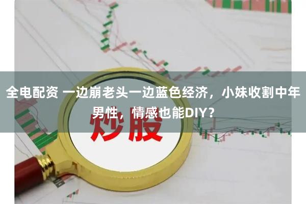 全电配资 一边崩老头一边蓝色经济，小妹收割中年男性，情感也能DIY？