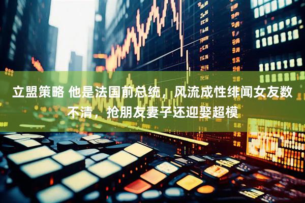 立盟策略 他是法国前总统，风流成性绯闻女友数不清，抢朋友妻子还迎娶超模